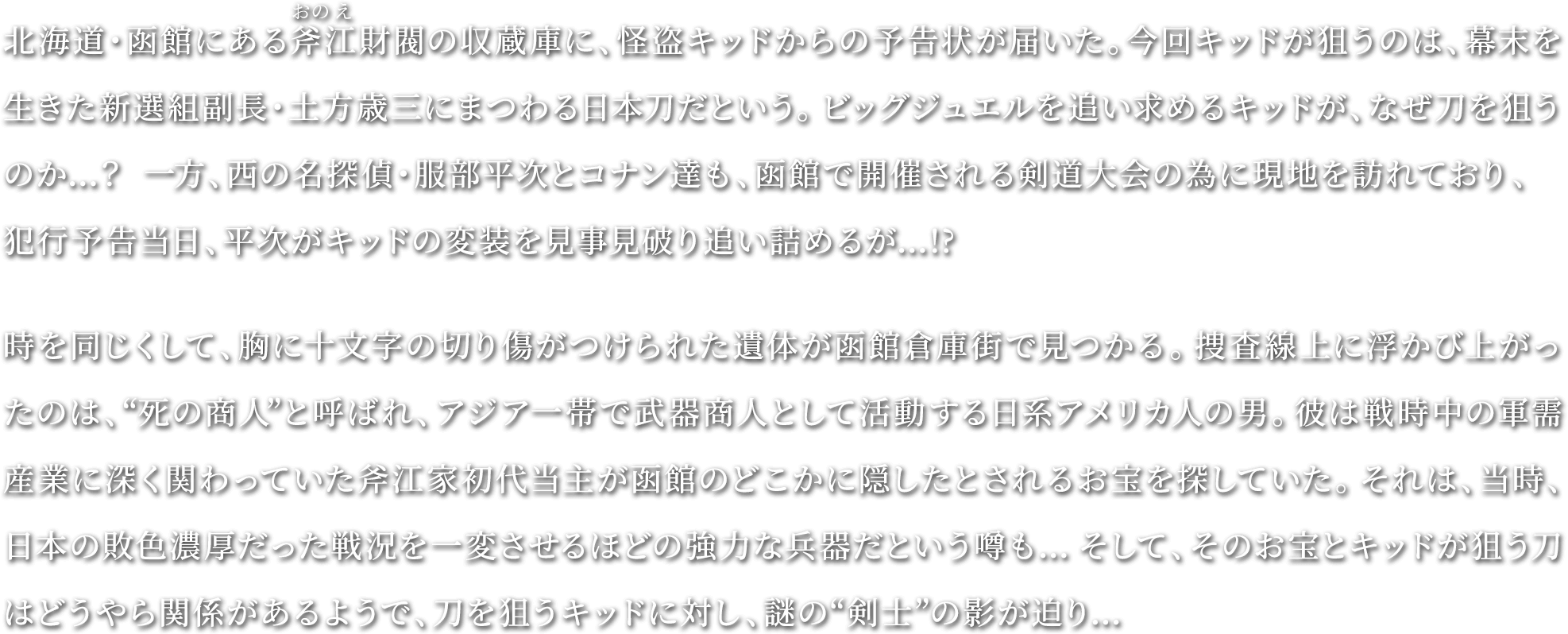 北海道・函館にある斧江財閥の収蔵庫に、怪盗キッドからの予告状が届いた。今回キッドが狙うのは、幕末を生きた新選組副長・土方歳三にまつわる日本刀だという。ビッグジュエルを追い求めるキッドが、なぜ刀を狙うのか…？一方、西の名探偵・服部平次とコナン達も、函館で開催される剣道大会の為に現地を訪れており、犯行予告当日、平次がキッドの変装を見事見破り追い詰めるが…!?時を同じくして、胸に十文字の切り傷がつけられた遺体が函館倉庫街で見つかる。捜査線上に浮かび上がったのは、“死の商人”と呼ばれ、アジア一帯で武器商人として活動する日系アメリカ人の男。彼は戦時中の軍需産業に深く関わっていた斧江家初代当主が函館のどこかに隠したとされるお宝を探していた。それは、当時、日本の敗色濃厚だった戦況を一変させるほどの強力な兵器だという噂も…そして、そのお宝とキッドが狙う刀はどうやら関係があるようで、刀を狙うキッドに対し、謎の“剣士”の影が迫り…