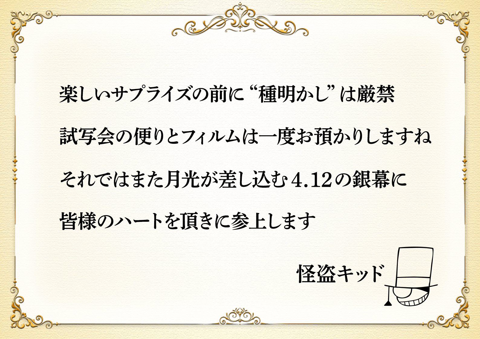 楽しいサプライズの前に“種明かし”は厳禁　試写会の便りとフィルムは一度お預かりしますね　それではまた月光が差し込む4.12の銀幕に皆様のハートを頂きに参上します