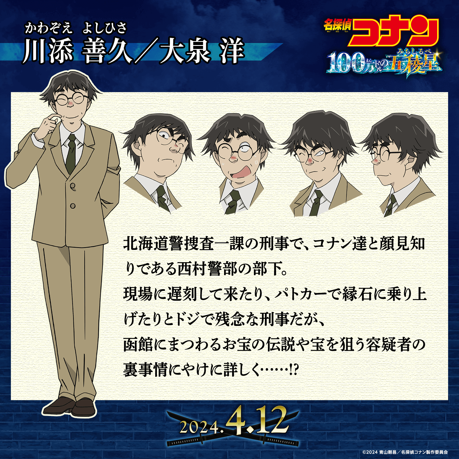 川添善久／大泉 洋…北海道警捜査一課の刑事で、コナン達と顔見知りである西村警部の部下。現場に遅刻して来たり、パトカーで縁石に乗り上げたりとドジで残念な刑事だが、函館にまつわるお宝の伝説や宝を狙う容疑者の裏事情にやけに詳しく……!?