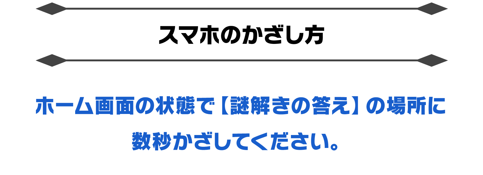 【スマホのかざし方】ホーム画面の状態で【謎解きの答え】の場所に数秒かざしてください。