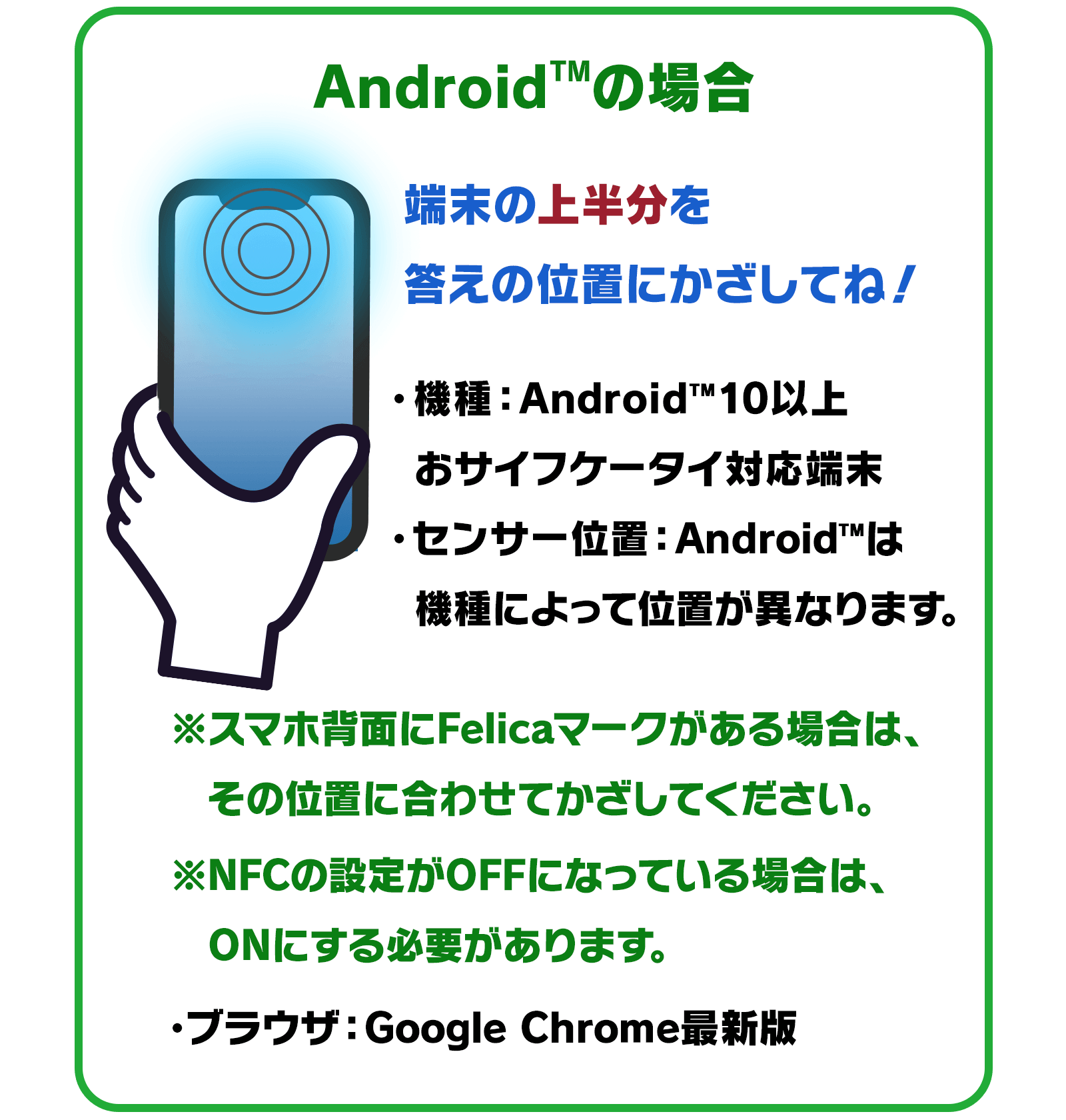 Android™の場合…端末の上半分を答えの位置にかざしてね！　●機種：Android™10以上　おサイフケータイ対応端末　●センサー位置：Android™は機種によって位置が異なります。※スマホ背面にFelicaマークがある場合は、その位置に合わせてかざしてください。※NFCの設定がOFFになっている場合は、ONにする必要があります。　●ブラウザ：Google Chrome最新版