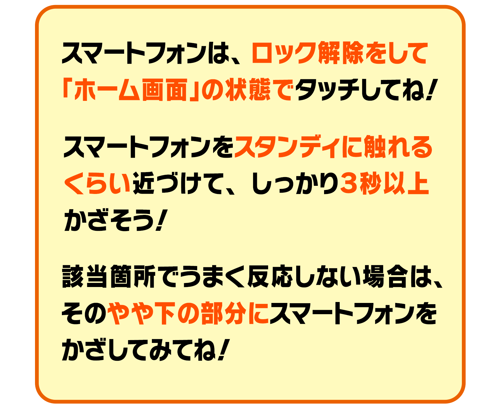 スマートフォンは、ロック解除をして「ホーム画面」の状態でタッチしてね！スマートフォンをスタンディに触れるくらい近づけて、しっかり３秒以上かざそう！該当箇所でうまく反応しない場合は、そのやや下の部分にスマートフォンをかざしてみてね！