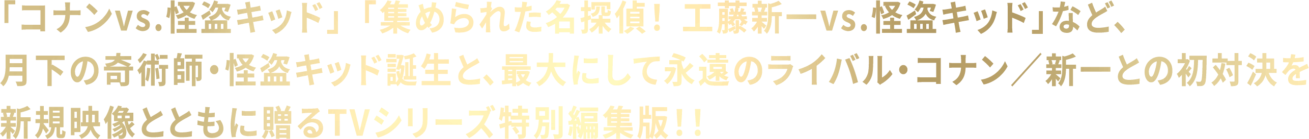 「コナンvs.怪盗キッド」「集められた名探偵！　工藤新一vs.怪盗キッド」など、月下の奇術師・怪盗キッド誕生と、最大にして永遠のライバル・コナン／新一との初対決を新規映像とともに贈るTVシリーズ特別編集版！！