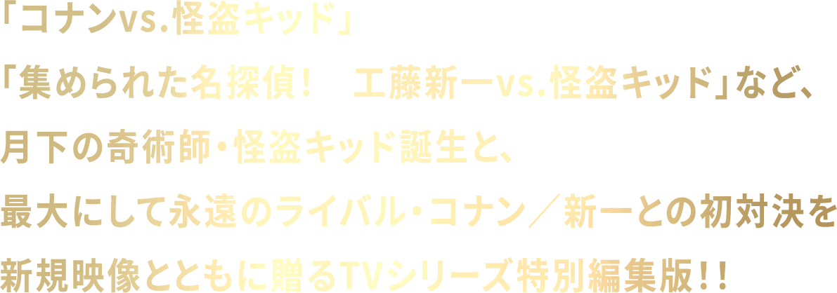 「コナンvs.怪盗キッド」「集められた名探偵！　工藤新一vs.怪盗キッド」など、月下の奇術師・怪盗キッド誕生と、最大にして永遠のライバル・コナン／新一との初対決を新規映像とともに贈るTVシリーズ特別編集版！！