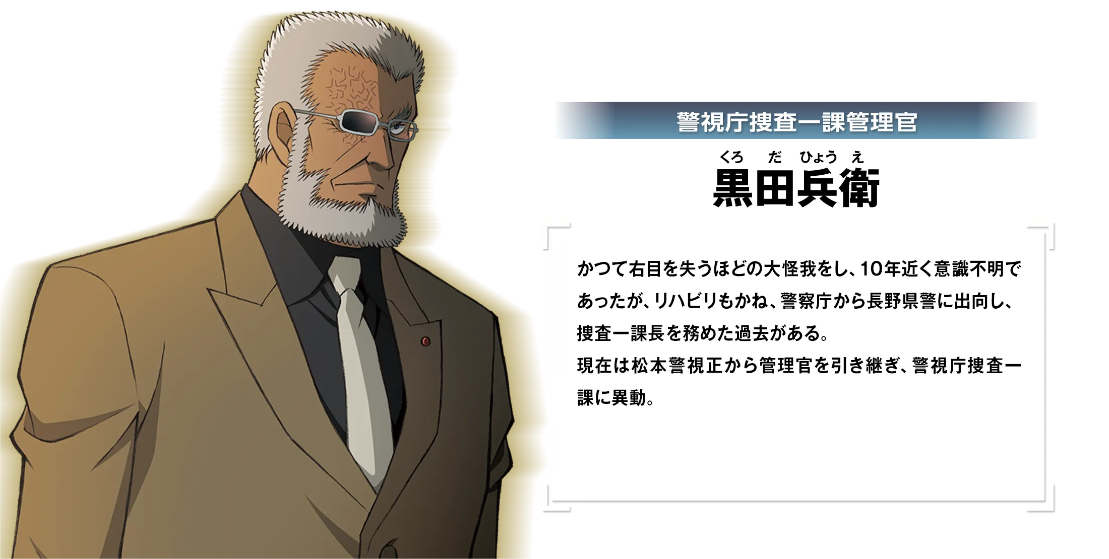 警視庁捜査一課管理官・黒田兵衛：かつて右目を失うほどの大怪我をし、10年近く意識不明であったが、リハビリもかね、警察庁から長野県警に出向し、捜査一課長を務めた過去がある。現在は松本警視正から管理官を引き継ぎ、警視庁捜査一課に異動。