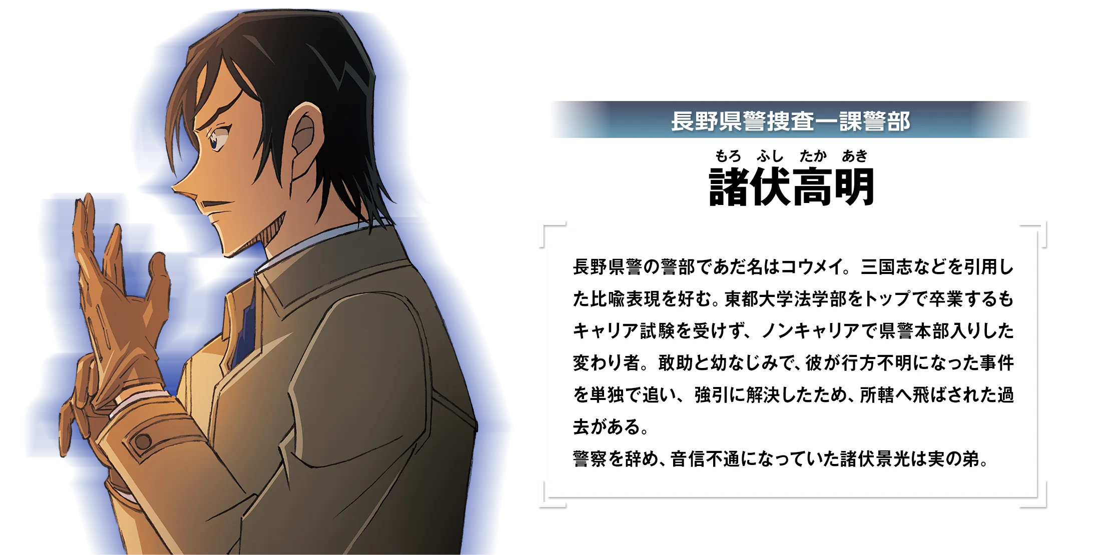 長野県警捜査一課警部・諸伏高明：長野県警の警部であだ名はコウメイ。三国志などを引用した比喩表現を好む。東都大学法学部をトップで卒業するもキャリア試験を受けず、ノンキャリアで県警本部入りした変わり者。敢助と幼なじみで、彼が行方不明になった事件を単独で追い、強引に解決したため、所轄へ飛ばされた過去がある。警察を辞め、音信不通になっていた諸伏景光は実の弟。