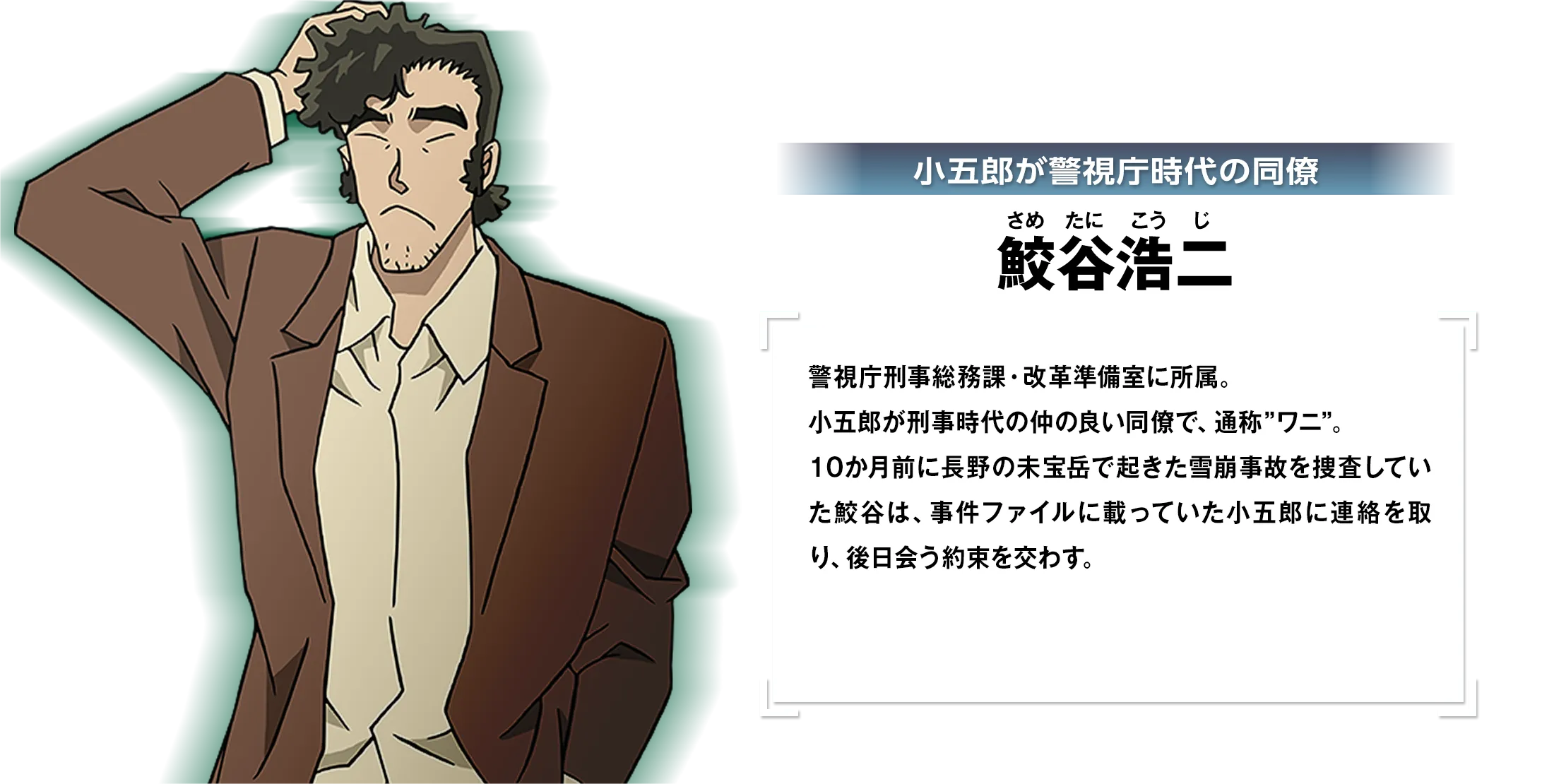 小五郎が警視庁時代の同僚・鮫谷浩二：警視庁刑事総務課・改革準備室に所属。小五郎が刑事時代の仲の良い同僚で、通称”ワニ”。10か月前に長野の未宝岳で起きた雪崩事故を捜査していた鮫谷は、事件ファイルに載っていた小五郎に連絡を取り、後日会う約束を交わす。
