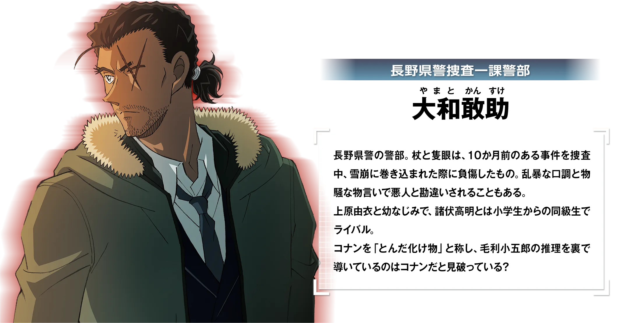 長野県警捜査一課警部・大和敢助：長野県警の警部。杖と隻眼は、10か月前のある事件を捜査中、雪崩に巻き込まれた際に負傷したもの。乱暴な口調と物騒な物言いで悪人と勘違いされることもある。上原由衣と幼なじみで、諸伏高明とは小学生からの同級生でライバル。コナンを「とんだ化け物」と称し、毛利小五郎の推理を裏で導いているのはコナンだと見破っている？