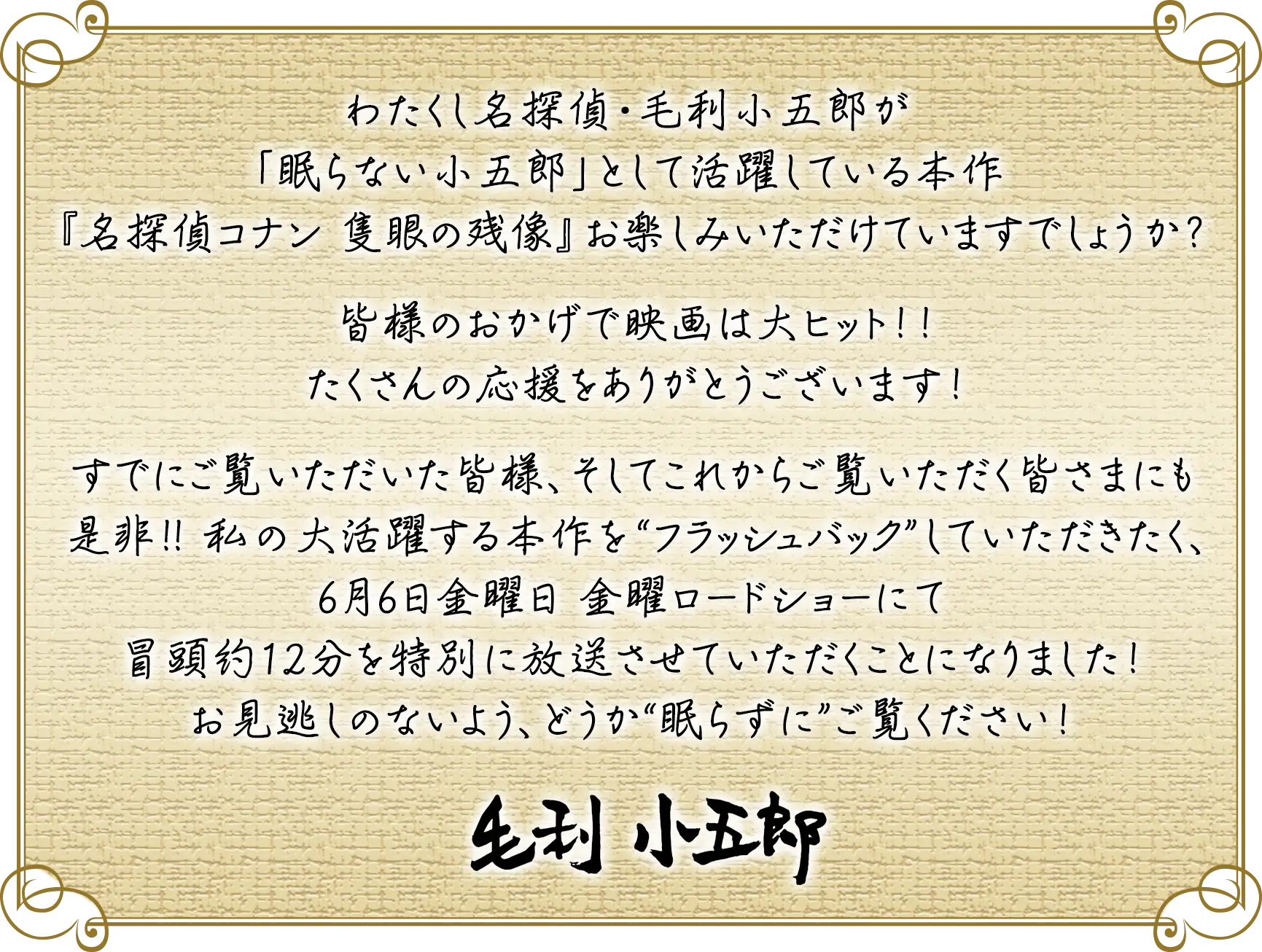 わたくし名探偵・毛利小五郎が「眠らない小五郎」として活躍している本作『名探偵コナン 隻眼の残像』お楽しみいただけていますでしょうか？皆様のおかげで映画は大ヒット！！たくさんの応援をありがとうございます！すでにご覧いただいた皆様、そしてこれからご覧いただく皆さまにも是非！！私の大活躍する本作を“フラッシュバック”していただきたく、6月6日金曜日 金曜ロードショーにて冒頭約12分を特別に放送させていただくことになりました！お見逃しのないよう、どうか“眠らずに”ご覧ください！