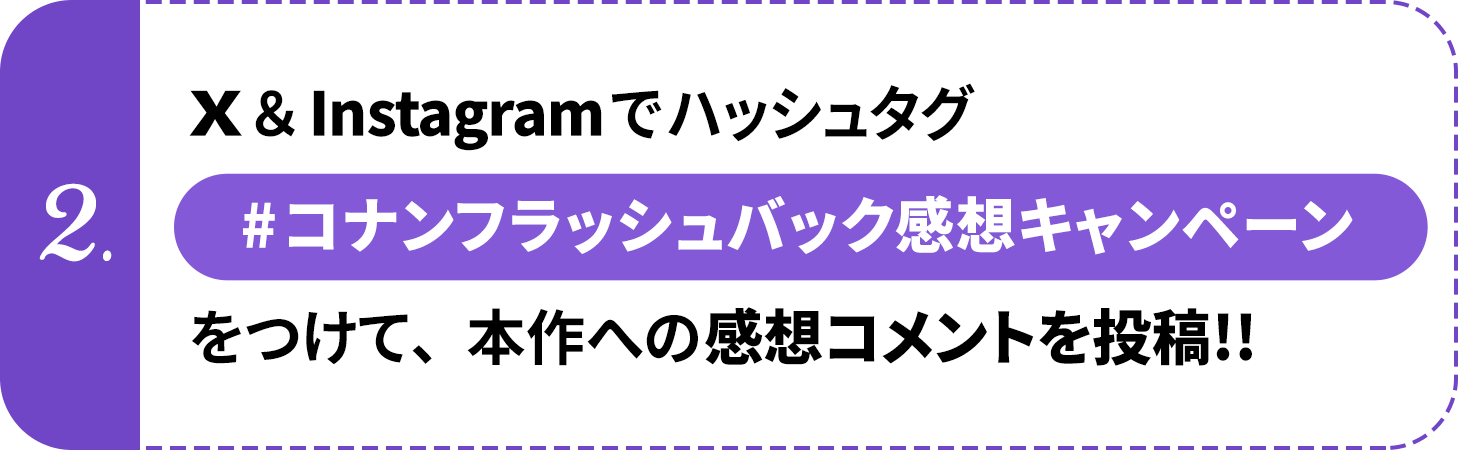 ②	X（旧Twitter）＆Instagramでハッシュタグ【#コナンフラッシュバック感想キャンペーン】をつけて、本作への感想コメントを投稿