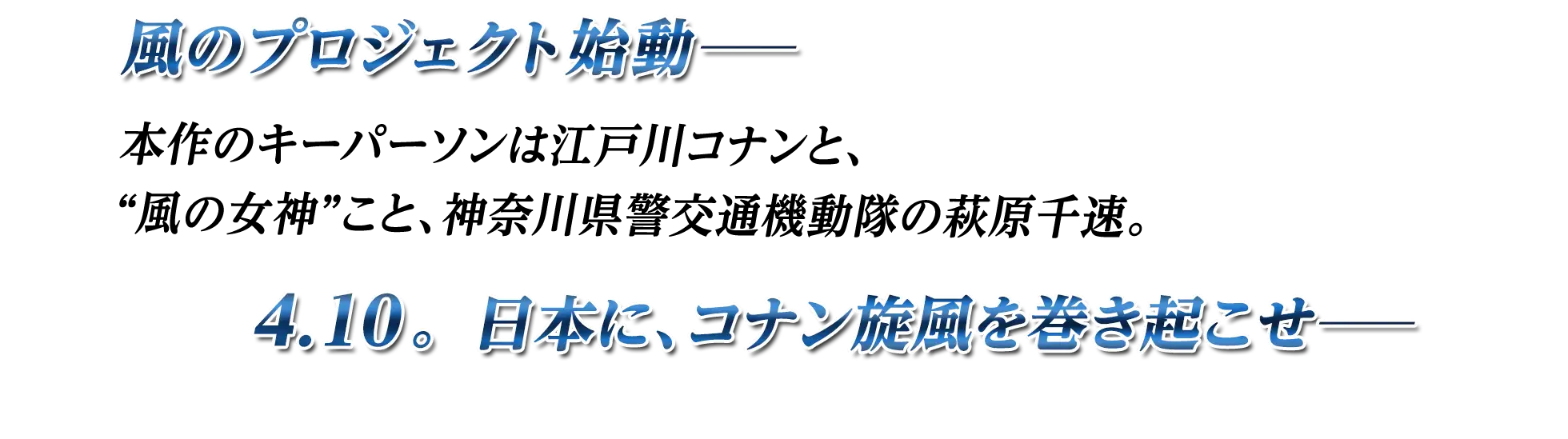 風のプロジェクト始動ー 本作のキーパーソンは江戸川コナンと、風の女神”こと、神奈川県警交通機動隊の萩原千速。4.10。日本に、コナン旋風を巻き起こせーー