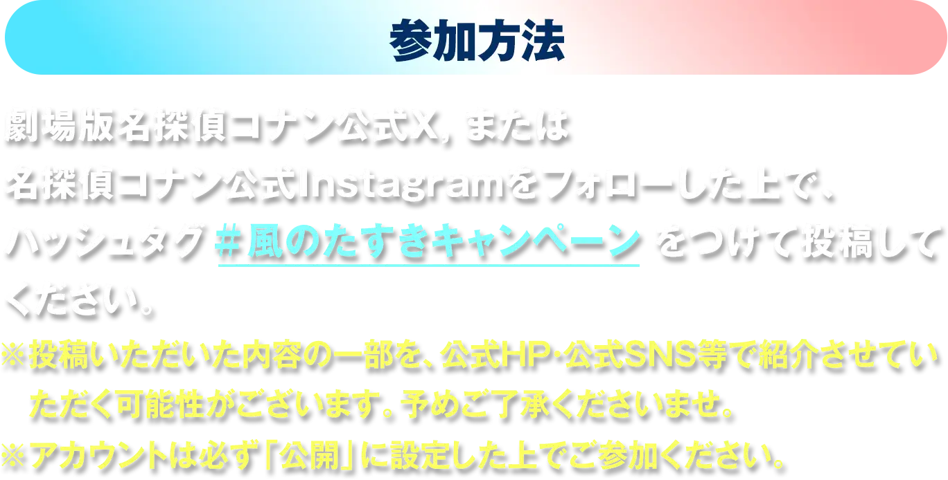 参加方法：劇場版名探偵コナン公式X,または名探偵コナン公式Instagramをフォローした上で、ハッシュタグ「#風のたすきキャンペーン」をつけて投稿してください。※投稿いただいた内容の一部を、公式HP・公式SNS等で紹介させていただく可能性がございます。予めご了承くださいませ。※アカウントは必ず「公開」に設定した上でご参加ください。